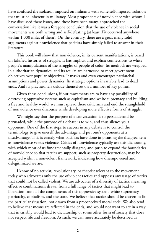 have confused the isolation imposed on militants with some self-imposed isolation  that must be inherent in militancy: Most proponents of nonviolence with whom I have discussed these issues, and these have been many, approached the conversation like it was a foregone conclusion that the use of violence in social movements was both wrong and self-defeating (at least if it occurred anywhere within 1,000 miles of them). On the contrary, there are a great many solid arguments against nonviolence that pacifiss have simply failed to answer in their literature.  This book will show that nonviolence, in its current manifestations, is based on falsified histories of struggle. It has implicit and explicit connections to white people’s manipulations of the struggles of people of color. Its methods are wrapped in authoritarian dynamics, and its results are harnessed o meet government objectives over popular abjectives. It masks and even encourages patriarchal assumptions and power dynamics. It strategic options invariably lead to dead ends. An  practitioners delude themselves on 2 number of key poins.  Given these conclusions, if our movements are to have any possibility of destroying oppressive systems such as capitalism and white supremacy and building a free and healthy world, we must spread these criticisms and end the stranglehold of nonviolence over discourse while developing more effective forms of struggle.  We might say that the purpose of a conversation is to persuade and be persuaded, while the purpose of a debate is to win, and thus silence your opponent. One of the frst steps to success in any debate is to control the terminology to give oneself the advantage and put one’s opponents at a disadvantage. This is exactly what pacifists have done in phrasing the disagreement as nonviolence versus violence. Critics of nonviolence typically use this dichotomy, with which most of us fundamentally disagree, and push to expand the boundaries of nonviolence so tha tactics we support, such as property destruction, may be accepted within a nonviolent framework, indicating how disempowered and delegitimized we are.  Tknow of no activist, revolutionary, or theorist relevant to the movement today who advocates only the use of violent tactics and opposes any usage of tactics that could ot be called violent. We are advocates of a diversity of tactics, meaning  effective combinations drawn from a full range of tactics that might lead to  liberation from all the components of this oppressive system: white supremacy, patriarchy, capitalism, and the state. We believe that tactics should be chosen to fit the particular situation, not drawn from a preconceived moral code. We also tend 0 believe that means are reflected in the ends, and would not want to act in a way that invariably would lead to dictatorship or some other form of society that does not respect lfe and freedom. As such, we can more accurately be described as 